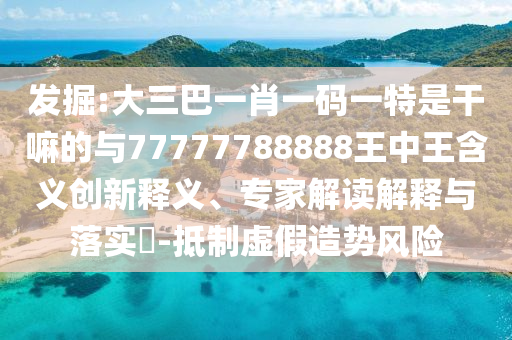 發(fā)掘:大三巴一肖一碼一特是干嘛的與77777788888王中王含義創(chuàng)新釋義、專家解讀解釋與落實?-抵制虛假造勢風(fēng)險