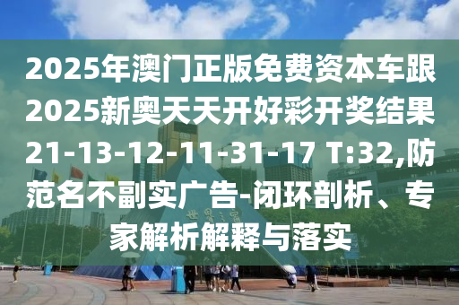 2025年澳門正版免費資本車跟2025新奧天天開好彩開獎結果21-13-12-11-31-17 T:32,防范名不副實廣告-閉環(huán)剖析、專家解析解釋與落實