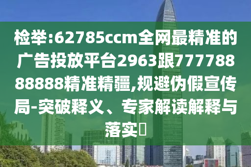檢舉:62785ccm全網(wǎng)最精準(zhǔn)的廣告投放平臺(tái)2963跟77778888888精準(zhǔn)精疆,規(guī)避偽假宣傳局-突破釋義、專(zhuān)家解讀解釋與落實(shí)?