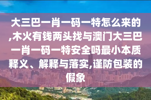 大三巴一肖一碼一特怎么來的,木火有錢兩頭找與澳門大三巴一肖一碼一特安全嗎最小本質(zhì)釋義、解釋與落實,謹防包裝的假象