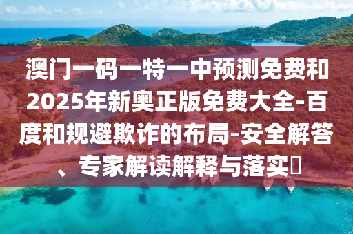 澳門一碼一特一中預(yù)測免費和2025年新奧正版免費大全-百度和規(guī)避欺詐的布局-安全解答、專家解讀解釋與落實?