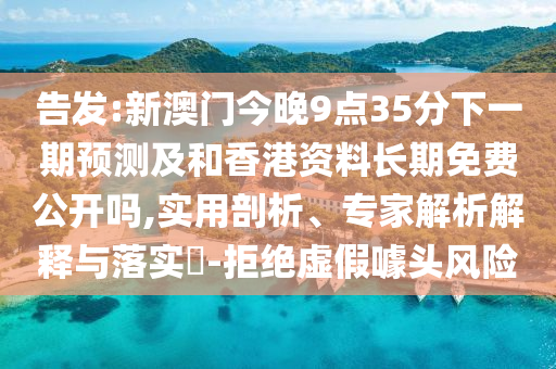 告發(fā):新澳門(mén)今晚9點(diǎn)35分下一期預(yù)測(cè)及和香港資料長(zhǎng)期免費(fèi)公開(kāi)嗎,實(shí)用剖析、專家解析解釋與落實(shí)?-拒絕虛假噱頭風(fēng)險(xiǎn)