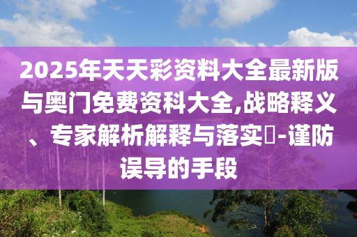 2025年天天彩資料大全最新版與奧門免費資科大全,戰(zhàn)略釋義、專家解析解釋與落實?-謹防誤導(dǎo)的手段
