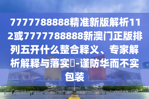 7777788888精準(zhǔn)新版解析112或7777788888新澳門正版排列五開什么整合釋義、專家解析解釋與落實(shí)?-謹(jǐn)防華而不實(shí)包裝