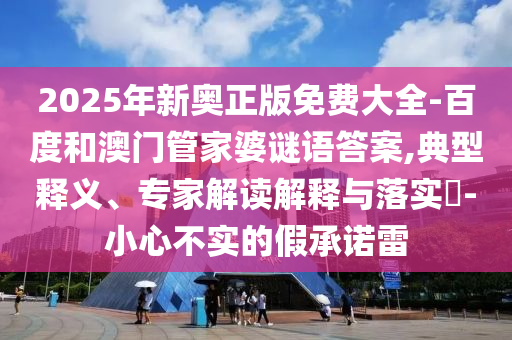 2025年新奧正版免費(fèi)大全-百度和澳門(mén)管家婆謎語(yǔ)答案,典型釋義、專家解讀解釋與落實(shí)?-小心不實(shí)的假承諾雷