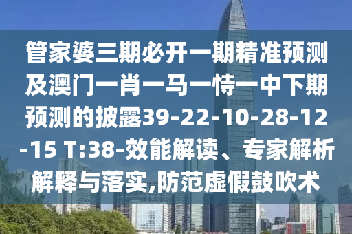 管家婆三期必開一期精準(zhǔn)預(yù)測(cè)及澳門一肖一馬一恃一中下期預(yù)測(cè)的披露39-22-10-28-12-15 T:38-效能解讀、專家解析解釋與落實(shí),防范虛假鼓吹術(shù)