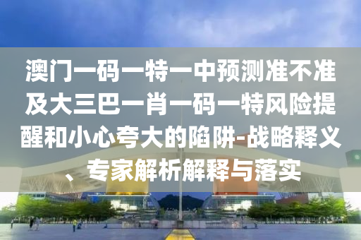 澳門一碼一特一中預(yù)測(cè)準(zhǔn)不準(zhǔn)及大三巴一肖一碼一特風(fēng)險(xiǎn)提醒和小心夸大的陷阱-戰(zhàn)略釋義、專家解析解釋與落實(shí)