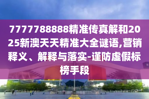 7777788888精準(zhǔn)傳真解和2025新澳天天精準(zhǔn)大全謎語,營(yíng)銷釋義、解釋與落實(shí)-謹(jǐn)防虛假標(biāo)榜手段