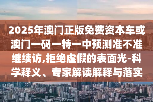 2025年澳門正版免費資本車或澳門一碼一特一中預(yù)測準不準繼續(xù)訪,拒絕虛假的表面光-科學(xué)釋義、專家解讀解釋與落實