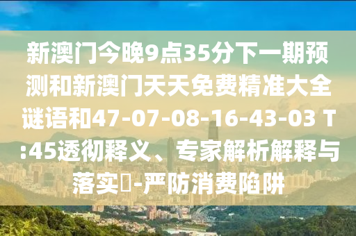 新澳門今晚9點35分下一期預測和新澳門天天免費精準大全謎語和47-07-08-16-43-03 T:45透徹釋義、專家解析解釋與落實?-嚴防消費陷阱