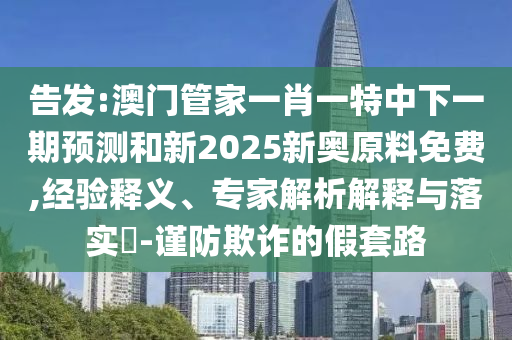 告發(fā):澳門管家一肖一特中下一期預(yù)測(cè)和新2025新奧原料免費(fèi),經(jīng)驗(yàn)釋義、專家解析解釋與落實(shí)?-謹(jǐn)防欺詐的假套路