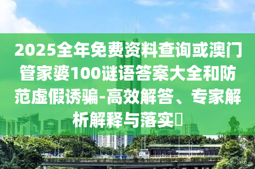 2025全年免費(fèi)資料查詢或澳門管家婆100謎語答案大全和防范虛假誘騙-高效解答、專家解析解釋與落實(shí)?