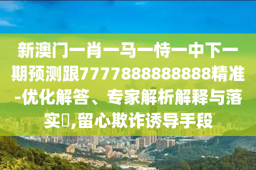 新澳門一肖一馬一恃一中下一期預(yù)測跟7777888888888精準(zhǔn)-優(yōu)化解答、專家解析解釋與落實?,留心欺詐誘導(dǎo)手段