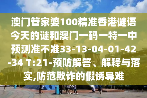 澳門管家婆100精準(zhǔn)香港謎語今天的謎和澳門一碼一特一中預(yù)測(cè)準(zhǔn)不準(zhǔn)33-13-04-01-42-34 T:21-預(yù)防解答、解釋與落實(shí),防范欺詐的假誘導(dǎo)難
