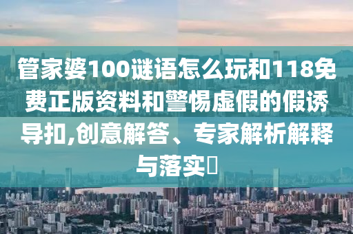 管家婆100謎語怎么玩和118免費正版資料和警惕虛假的假誘導(dǎo)扣,創(chuàng)意解答、專家解析解釋與落實?