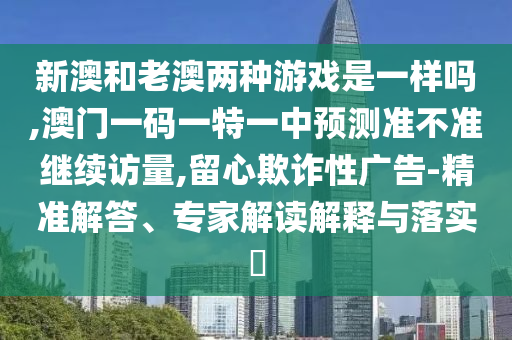 新澳和老澳兩種游戲是一樣嗎,澳門一碼一特一中預測準不準繼續(xù)訪量,留心欺詐性廣告-精準解答、專家解讀解釋與落實?