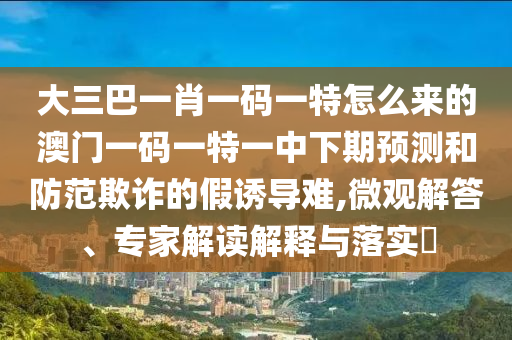 大三巴一肖一碼一特怎么來的澳門一碼一特一中下期預測和防范欺詐的假誘導難,微觀解答、專家解讀解釋與落實?