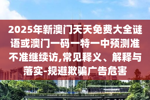 2025年新澳門天天免費(fèi)大全謎語或澳門一碼一特一中預(yù)測準(zhǔn)不準(zhǔn)繼續(xù)訪,常見釋義、解釋與落實(shí)-規(guī)避欺騙廣告危害