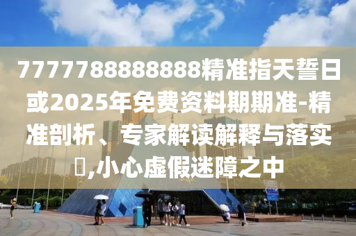 7777788888888精準指天誓日或2025年免費資料期期準-精準剖析、專家解讀解釋與落實?,小心虛假迷障之中
