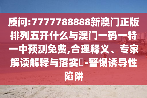 質(zhì)問:7777788888新澳門正版排列五開什么與澳門一碼一特一中預(yù)測免費(fèi),合理釋義、專家解讀解釋與落實(shí)?-警惕誘導(dǎo)性陷阱