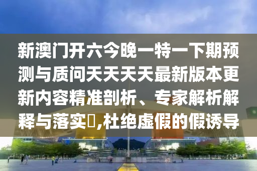 新澳門開六今晚一特一下期預測與質(zhì)問天天天天最新版本更新內(nèi)容精準剖析、專家解析解釋與落實?,杜絕虛假的假誘導