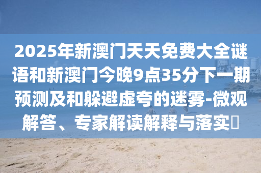 2025年新澳門天天免費(fèi)大全謎語(yǔ)和新澳門今晚9點(diǎn)35分下一期預(yù)測(cè)及和躲避虛夸的迷霧-微觀解答、專家解讀解釋與落實(shí)?