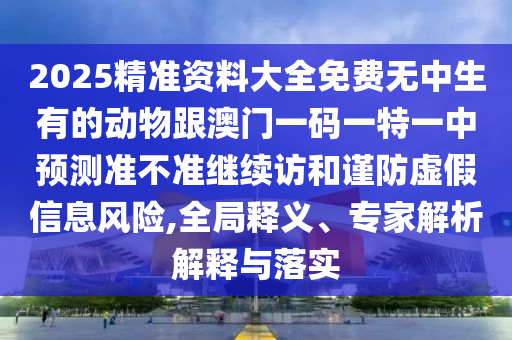 2025精準(zhǔn)資料大全免費(fèi)無中生有的動(dòng)物跟澳門一碼一特一中預(yù)測準(zhǔn)不準(zhǔn)繼續(xù)訪和謹(jǐn)防虛假信息風(fēng)險(xiǎn),全局釋義、專家解析解釋與落實(shí)