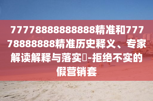 77778888888888精準(zhǔn)和77778888888精準(zhǔn)歷史釋義、專家解讀解釋與落實(shí)?-拒絕不實(shí)的假營銷套