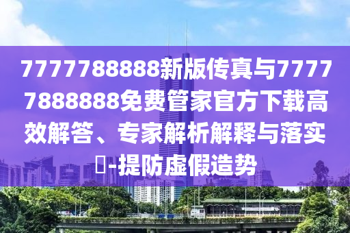 7777788888新版?zhèn)髡媾c77777888888免費(fèi)管家官方下載高效解答、專家解析解釋與落實(shí)?-提防虛假造勢(shì)
