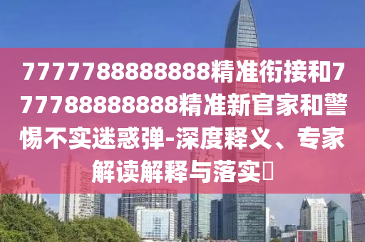 7777788888888精準(zhǔn)銜接和777788888888精準(zhǔn)新官家和警惕不實(shí)迷惑彈-深度釋義、專家解讀解釋與落實(shí)?