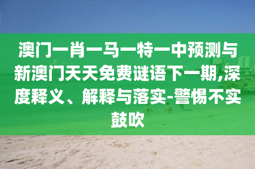 澳門一肖一馬一特一中預(yù)測與新澳門天天免費(fèi)謎語下一期,深度釋義、解釋與落實(shí)-警惕不實(shí)鼓吹