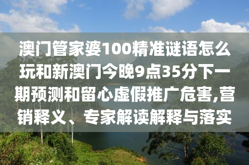 澳門管家婆100精準謎語怎么玩和新澳門今晚9點35分下一期預測和留心虛假推廣危害,營銷釋義、專家解讀解釋與落實
