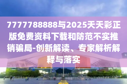 7777788888與2025天天彩正版免費資料下載和防范不實推銷騙局-創(chuàng)新解讀、專家解析解釋與落實