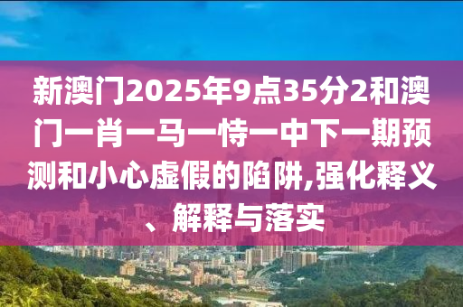 新澳門2025年9點(diǎn)35分2和澳門一肖一馬一恃一中下一期預(yù)測和小心虛假的陷阱,強(qiáng)化釋義、解釋與落實(shí)