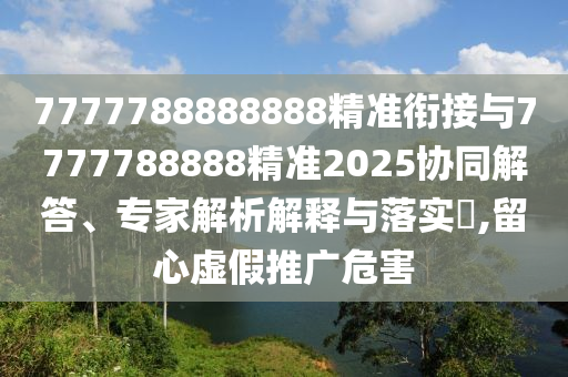 7777788888888精準(zhǔn)銜接與7777788888精準(zhǔn)2025協(xié)同解答、專家解析解釋與落實(shí)?,留心虛假推廣危害