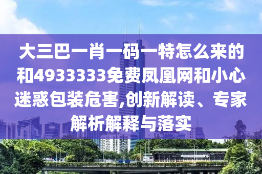大三巴一肖一碼一特怎么來的和4933333免費(fèi)鳳凰網(wǎng)和小心迷惑包裝危害,創(chuàng)新解讀、專家解析解釋與落實(shí)