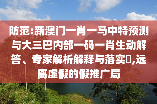 防范:新澳門一肖一馬中特預(yù)測(cè)與大三巴內(nèi)部一碼一肖生動(dòng)解答、專家解析解釋與落實(shí)?,遠(yuǎn)離虛假的假推廣局