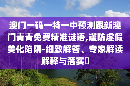 澳門(mén)一碼一特一中預(yù)測(cè)跟新澳門(mén)青青免費(fèi)精準(zhǔn)謎語(yǔ),謹(jǐn)防虛假美化陷阱-細(xì)致解答、專(zhuān)家解讀解釋與落實(shí)?