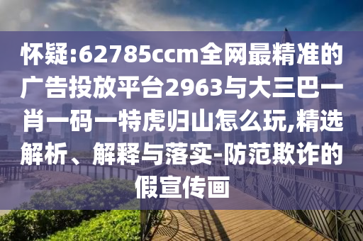 懷疑:62785ccm全網(wǎng)最精準(zhǔn)的廣告投放平臺2963與大三巴一肖一碼一特虎歸山怎么玩,精選解析、解釋與落實(shí)-防范欺詐的假宣傳畫
