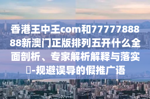香港王中王com和7777788888新澳門正版排列五開什么全面剖析、專家解析解釋與落實?-規(guī)避誤導的假推廣語