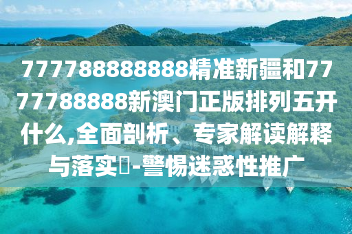 777788888888精準(zhǔn)新疆和7777788888新澳門正版排列五開什么,全面剖析、專家解讀解釋與落實(shí)?-警惕迷惑性推廣