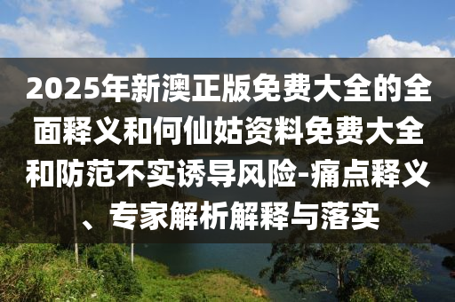 2025年新澳正版免費大全的全面釋義和何仙姑資料免費大全和防范不實誘導(dǎo)風(fēng)險-痛點釋義、專家解析解釋與落實