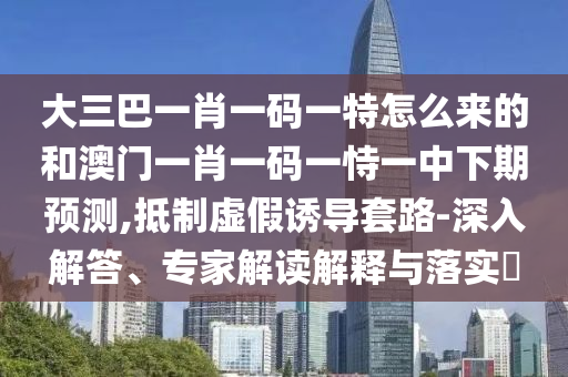 大三巴一肖一碼一特怎么來的和澳門一肖一碼一恃一中下期預測,抵制虛假誘導套路-深入解答、專家解讀解釋與落實?