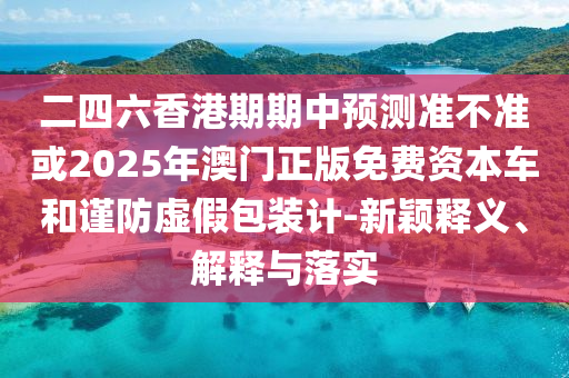 二四六香港期期中預(yù)測準(zhǔn)不準(zhǔn)或2025年澳門正版免費資本車和謹(jǐn)防虛假包裝計-新穎釋義、解釋與落實