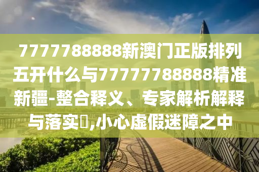 7777788888新澳門正版排列五開什么與77777788888精準新疆-整合釋義、專家解析解釋與落實?,小心虛假迷障之中