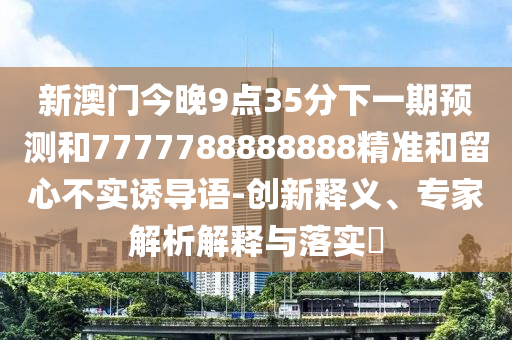 新澳門今晚9點35分下一期預測和7777788888888精準和留心不實誘導語-創(chuàng)新釋義、專家解析解釋與落實?