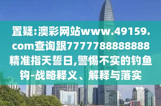 置疑:澳彩網(wǎng)站www.49159.соm查詢跟7777788888888精準(zhǔn)指天誓日,警惕不實(shí)的釣魚(yú)鉤-戰(zhàn)略釋義、解釋與落實(shí)