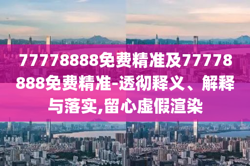 77778888免費精準及77778888免費精準-透徹釋義、解釋與落實,留心虛假渲染