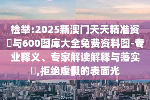 檢舉:2025新澳門天天精準資枓與600圖庫大全免費資料圖-專業(yè)釋義、專家解讀解釋與落實?,拒絕虛假的表面光