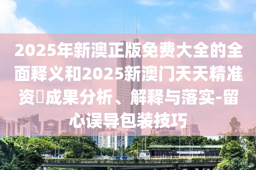 2025年新澳正版免費(fèi)大全的全面釋義和2025新澳門天天精準(zhǔn)資枓成果分析、解釋與落實(shí)-留心誤導(dǎo)包裝技巧